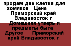 продам две клетки для хомяков › Цена ­ 500 - Приморский край, Владивосток г. Домашняя утварь и предметы быта » Другое   . Приморский край,Владивосток г.